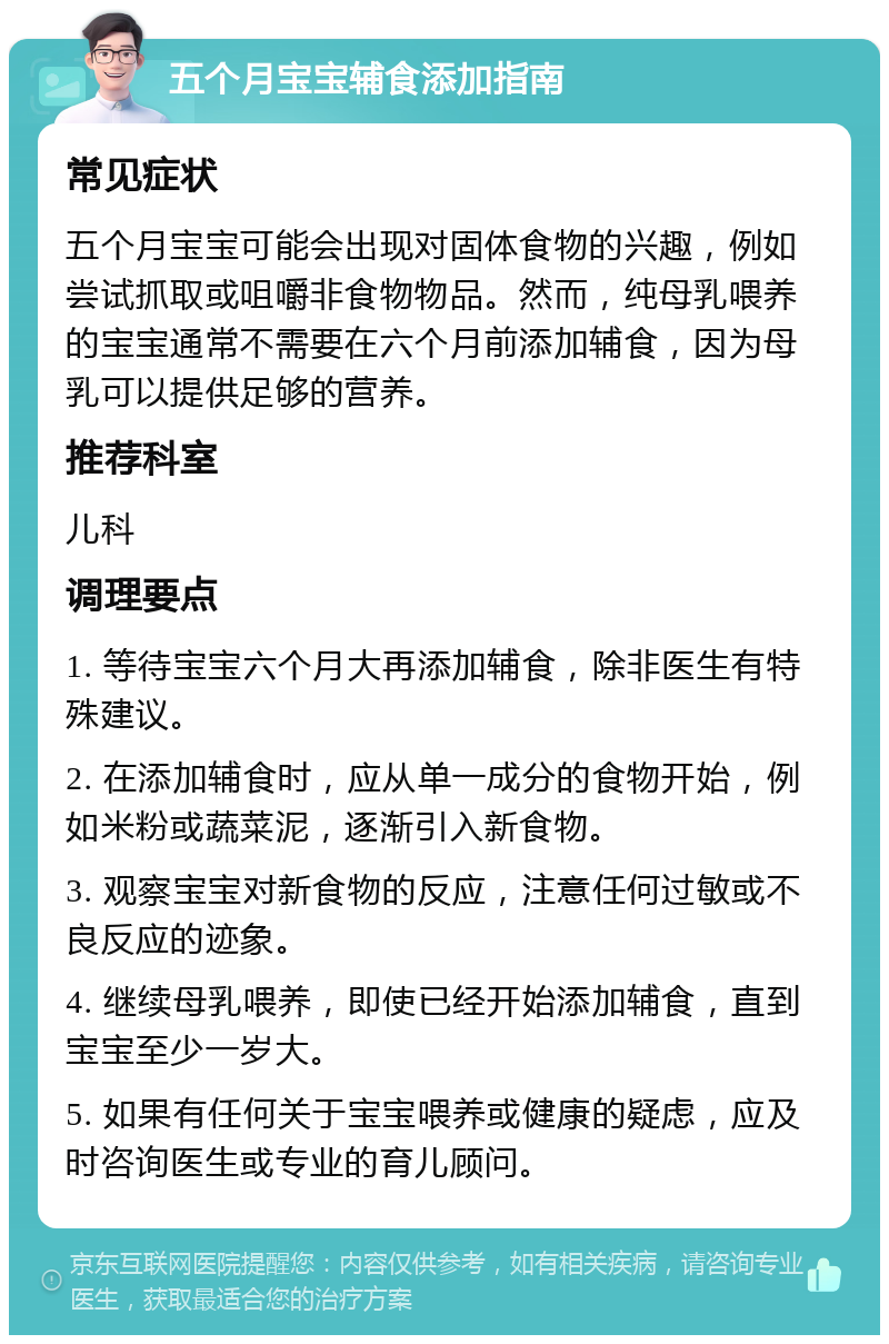 五个月宝宝辅食添加指南 常见症状 五个月宝宝可能会出现对固体食物的兴趣，例如尝试抓取或咀嚼非食物物品。然而，纯母乳喂养的宝宝通常不需要在六个月前添加辅食，因为母乳可以提供足够的营养。 推荐科室 儿科 调理要点 1. 等待宝宝六个月大再添加辅食，除非医生有特殊建议。 2. 在添加辅食时，应从单一成分的食物开始，例如米粉或蔬菜泥，逐渐引入新食物。 3. 观察宝宝对新食物的反应，注意任何过敏或不良反应的迹象。 4. 继续母乳喂养，即使已经开始添加辅食，直到宝宝至少一岁大。 5. 如果有任何关于宝宝喂养或健康的疑虑，应及时咨询医生或专业的育儿顾问。