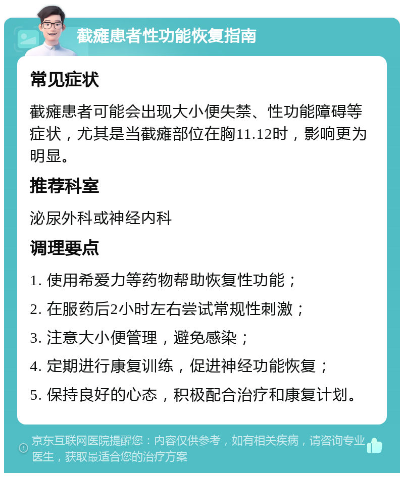 截瘫患者性功能恢复指南 常见症状 截瘫患者可能会出现大小便失禁、性功能障碍等症状，尤其是当截瘫部位在胸11.12时，影响更为明显。 推荐科室 泌尿外科或神经内科 调理要点 1. 使用希爱力等药物帮助恢复性功能； 2. 在服药后2小时左右尝试常规性刺激； 3. 注意大小便管理，避免感染； 4. 定期进行康复训练，促进神经功能恢复； 5. 保持良好的心态，积极配合治疗和康复计划。