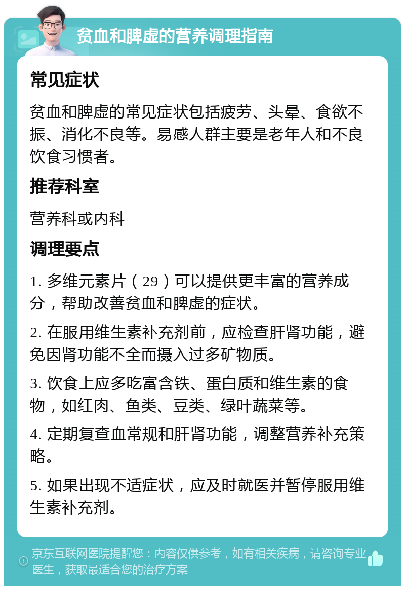 贫血和脾虚的营养调理指南 常见症状 贫血和脾虚的常见症状包括疲劳、头晕、食欲不振、消化不良等。易感人群主要是老年人和不良饮食习惯者。 推荐科室 营养科或内科 调理要点 1. 多维元素片（29）可以提供更丰富的营养成分，帮助改善贫血和脾虚的症状。 2. 在服用维生素补充剂前，应检查肝肾功能，避免因肾功能不全而摄入过多矿物质。 3. 饮食上应多吃富含铁、蛋白质和维生素的食物，如红肉、鱼类、豆类、绿叶蔬菜等。 4. 定期复查血常规和肝肾功能，调整营养补充策略。 5. 如果出现不适症状，应及时就医并暂停服用维生素补充剂。