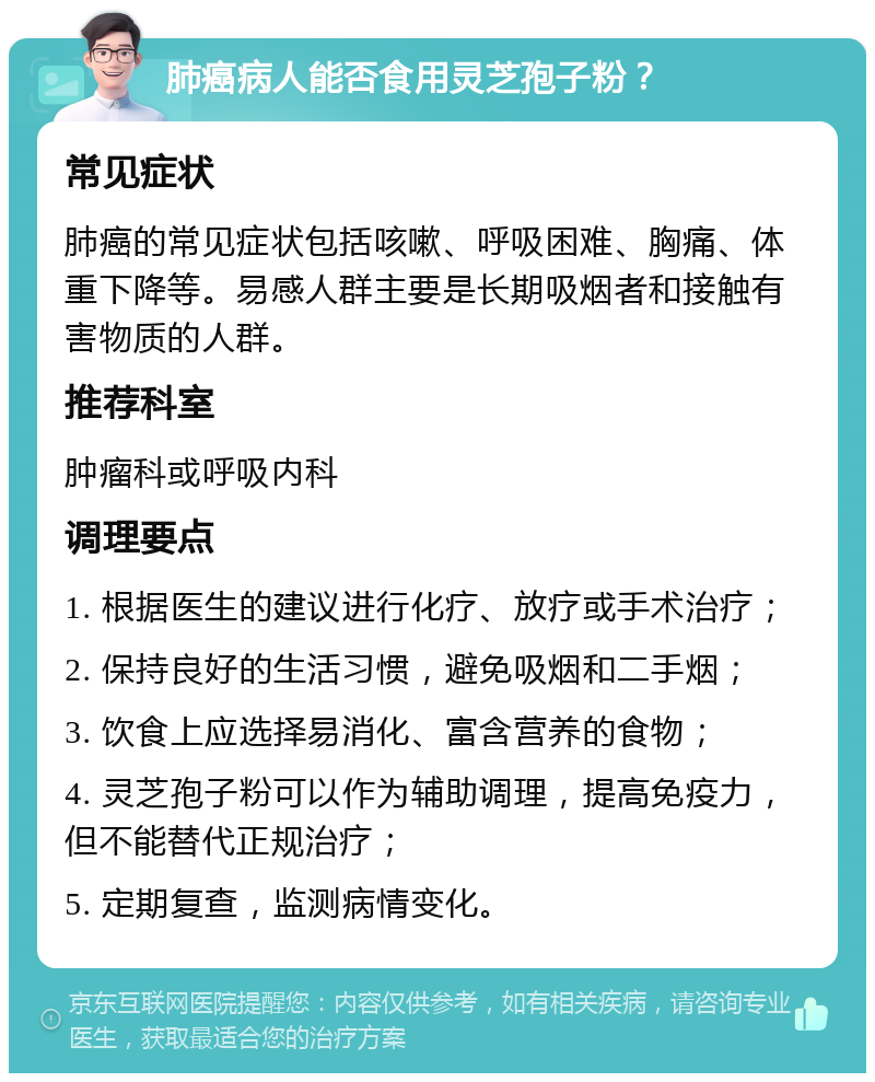 肺癌病人能否食用灵芝孢子粉？ 常见症状 肺癌的常见症状包括咳嗽、呼吸困难、胸痛、体重下降等。易感人群主要是长期吸烟者和接触有害物质的人群。 推荐科室 肿瘤科或呼吸内科 调理要点 1. 根据医生的建议进行化疗、放疗或手术治疗； 2. 保持良好的生活习惯，避免吸烟和二手烟； 3. 饮食上应选择易消化、富含营养的食物； 4. 灵芝孢子粉可以作为辅助调理，提高免疫力，但不能替代正规治疗； 5. 定期复查，监测病情变化。