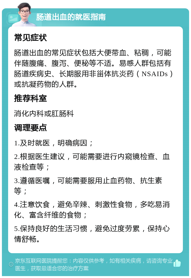 肠道出血的就医指南 常见症状 肠道出血的常见症状包括大便带血、粘稠，可能伴随腹痛、腹泻、便秘等不适。易感人群包括有肠道疾病史、长期服用非甾体抗炎药（NSAIDs）或抗凝药物的人群。 推荐科室 消化内科或肛肠科 调理要点 1.及时就医，明确病因； 2.根据医生建议，可能需要进行内窥镜检查、血液检查等； 3.遵循医嘱，可能需要服用止血药物、抗生素等； 4.注意饮食，避免辛辣、刺激性食物，多吃易消化、富含纤维的食物； 5.保持良好的生活习惯，避免过度劳累，保持心情舒畅。