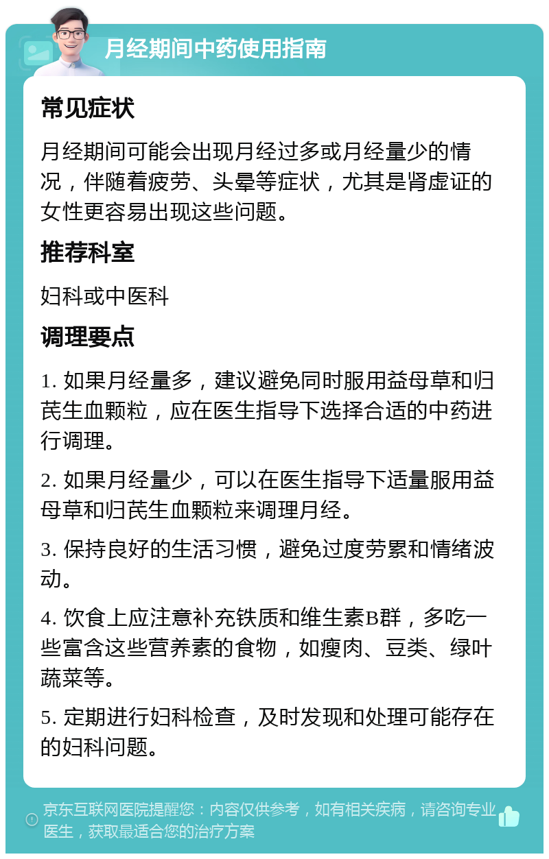 月经期间中药使用指南 常见症状 月经期间可能会出现月经过多或月经量少的情况，伴随着疲劳、头晕等症状，尤其是肾虚证的女性更容易出现这些问题。 推荐科室 妇科或中医科 调理要点 1. 如果月经量多，建议避免同时服用益母草和归芪生血颗粒，应在医生指导下选择合适的中药进行调理。 2. 如果月经量少，可以在医生指导下适量服用益母草和归芪生血颗粒来调理月经。 3. 保持良好的生活习惯，避免过度劳累和情绪波动。 4. 饮食上应注意补充铁质和维生素B群，多吃一些富含这些营养素的食物，如瘦肉、豆类、绿叶蔬菜等。 5. 定期进行妇科检查，及时发现和处理可能存在的妇科问题。