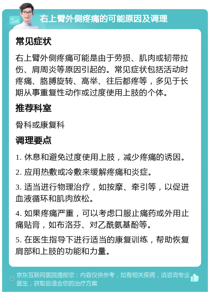 右上臂外侧疼痛的可能原因及调理 常见症状 右上臂外侧疼痛可能是由于劳损、肌肉或韧带拉伤、肩周炎等原因引起的。常见症状包括活动时疼痛、胳膊旋转、高举、往后都疼等，多见于长期从事重复性动作或过度使用上肢的个体。 推荐科室 骨科或康复科 调理要点 1. 休息和避免过度使用上肢，减少疼痛的诱因。 2. 应用热敷或冷敷来缓解疼痛和炎症。 3. 适当进行物理治疗，如按摩、牵引等，以促进血液循环和肌肉放松。 4. 如果疼痛严重，可以考虑口服止痛药或外用止痛贴膏，如布洛芬、对乙酰氨基酚等。 5. 在医生指导下进行适当的康复训练，帮助恢复肩部和上肢的功能和力量。