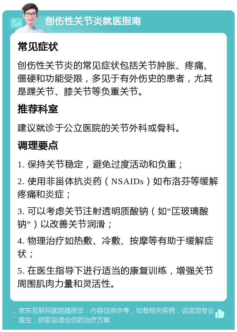 创伤性关节炎就医指南 常见症状 创伤性关节炎的常见症状包括关节肿胀、疼痛、僵硬和功能受限，多见于有外伤史的患者，尤其是踝关节、膝关节等负重关节。 推荐科室 建议就诊于公立医院的关节外科或骨科。 调理要点 1. 保持关节稳定，避免过度活动和负重； 2. 使用非甾体抗炎药（NSAIDs）如布洛芬等缓解疼痛和炎症； 3. 可以考虑关节注射透明质酸钠（如“匞玻璃酸钠”）以改善关节润滑； 4. 物理治疗如热敷、冷敷、按摩等有助于缓解症状； 5. 在医生指导下进行适当的康复训练，增强关节周围肌肉力量和灵活性。