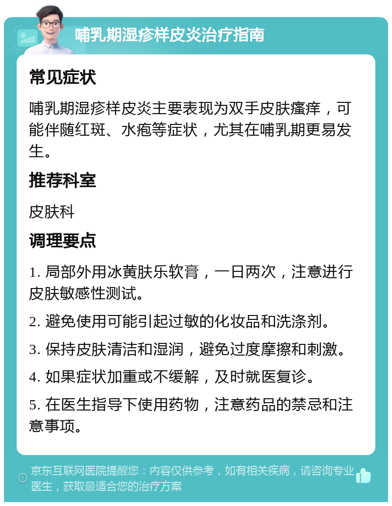 哺乳期湿疹样皮炎治疗指南 常见症状 哺乳期湿疹样皮炎主要表现为双手皮肤瘙痒，可能伴随红斑、水疱等症状，尤其在哺乳期更易发生。 推荐科室 皮肤科 调理要点 1. 局部外用冰黄肤乐软膏，一日两次，注意进行皮肤敏感性测试。 2. 避免使用可能引起过敏的化妆品和洗涤剂。 3. 保持皮肤清洁和湿润，避免过度摩擦和刺激。 4. 如果症状加重或不缓解，及时就医复诊。 5. 在医生指导下使用药物，注意药品的禁忌和注意事项。