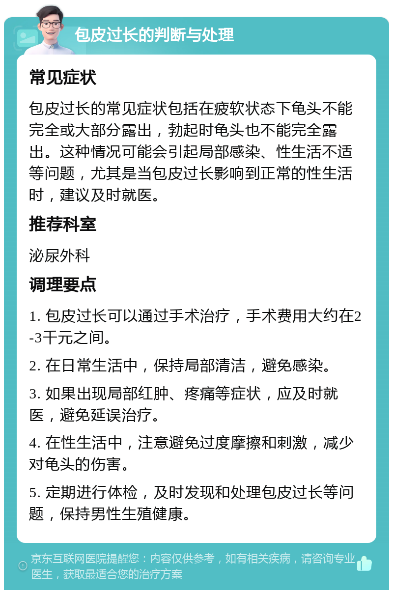 包皮过长的判断与处理 常见症状 包皮过长的常见症状包括在疲软状态下龟头不能完全或大部分露出，勃起时龟头也不能完全露出。这种情况可能会引起局部感染、性生活不适等问题，尤其是当包皮过长影响到正常的性生活时，建议及时就医。 推荐科室 泌尿外科 调理要点 1. 包皮过长可以通过手术治疗，手术费用大约在2-3千元之间。 2. 在日常生活中，保持局部清洁，避免感染。 3. 如果出现局部红肿、疼痛等症状，应及时就医，避免延误治疗。 4. 在性生活中，注意避免过度摩擦和刺激，减少对龟头的伤害。 5. 定期进行体检，及时发现和处理包皮过长等问题，保持男性生殖健康。