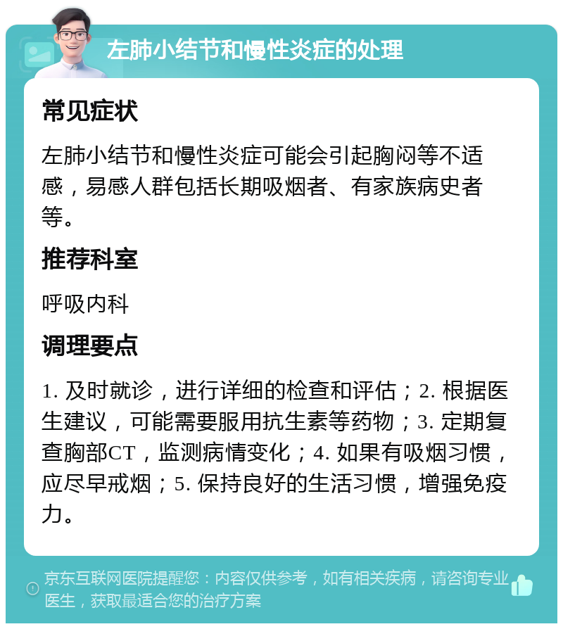 左肺小结节和慢性炎症的处理 常见症状 左肺小结节和慢性炎症可能会引起胸闷等不适感，易感人群包括长期吸烟者、有家族病史者等。 推荐科室 呼吸内科 调理要点 1. 及时就诊，进行详细的检查和评估；2. 根据医生建议，可能需要服用抗生素等药物；3. 定期复查胸部CT，监测病情变化；4. 如果有吸烟习惯，应尽早戒烟；5. 保持良好的生活习惯，增强免疫力。