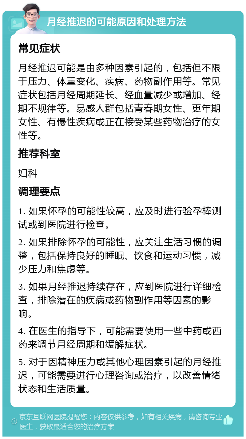 月经推迟的可能原因和处理方法 常见症状 月经推迟可能是由多种因素引起的，包括但不限于压力、体重变化、疾病、药物副作用等。常见症状包括月经周期延长、经血量减少或增加、经期不规律等。易感人群包括青春期女性、更年期女性、有慢性疾病或正在接受某些药物治疗的女性等。 推荐科室 妇科 调理要点 1. 如果怀孕的可能性较高，应及时进行验孕棒测试或到医院进行检查。 2. 如果排除怀孕的可能性，应关注生活习惯的调整，包括保持良好的睡眠、饮食和运动习惯，减少压力和焦虑等。 3. 如果月经推迟持续存在，应到医院进行详细检查，排除潜在的疾病或药物副作用等因素的影响。 4. 在医生的指导下，可能需要使用一些中药或西药来调节月经周期和缓解症状。 5. 对于因精神压力或其他心理因素引起的月经推迟，可能需要进行心理咨询或治疗，以改善情绪状态和生活质量。