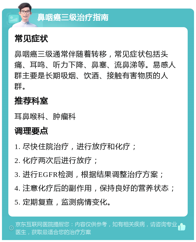 鼻咽癌三级治疗指南 常见症状 鼻咽癌三级通常伴随着转移，常见症状包括头痛、耳鸣、听力下降、鼻塞、流鼻涕等。易感人群主要是长期吸烟、饮酒、接触有害物质的人群。 推荐科室 耳鼻喉科、肿瘤科 调理要点 1. 尽快住院治疗，进行放疗和化疗； 2. 化疗两次后进行放疗； 3. 进行EGFR检测，根据结果调整治疗方案； 4. 注意化疗后的副作用，保持良好的营养状态； 5. 定期复查，监测病情变化。