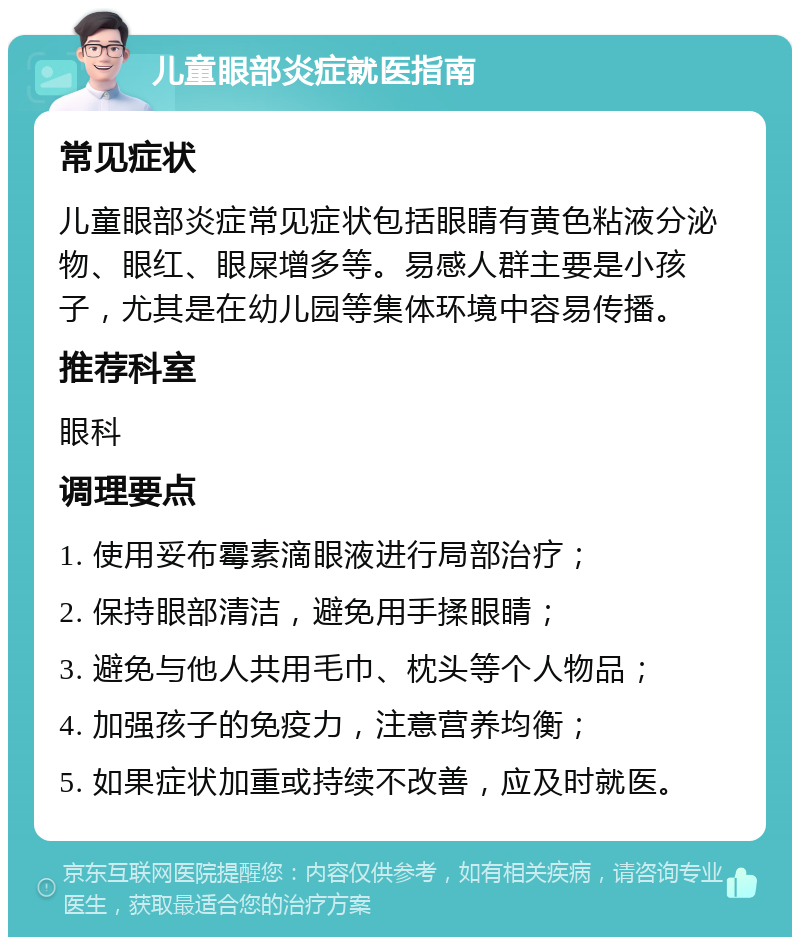 儿童眼部炎症就医指南 常见症状 儿童眼部炎症常见症状包括眼睛有黄色粘液分泌物、眼红、眼屎增多等。易感人群主要是小孩子，尤其是在幼儿园等集体环境中容易传播。 推荐科室 眼科 调理要点 1. 使用妥布霉素滴眼液进行局部治疗； 2. 保持眼部清洁，避免用手揉眼睛； 3. 避免与他人共用毛巾、枕头等个人物品； 4. 加强孩子的免疫力，注意营养均衡； 5. 如果症状加重或持续不改善，应及时就医。