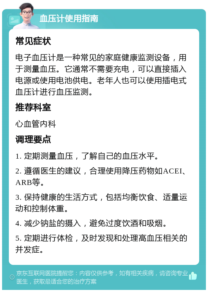 血压计使用指南 常见症状 电子血压计是一种常见的家庭健康监测设备，用于测量血压。它通常不需要充电，可以直接插入电源或使用电池供电。老年人也可以使用插电式血压计进行血压监测。 推荐科室 心血管内科 调理要点 1. 定期测量血压，了解自己的血压水平。 2. 遵循医生的建议，合理使用降压药物如ACEI、ARB等。 3. 保持健康的生活方式，包括均衡饮食、适量运动和控制体重。 4. 减少钠盐的摄入，避免过度饮酒和吸烟。 5. 定期进行体检，及时发现和处理高血压相关的并发症。