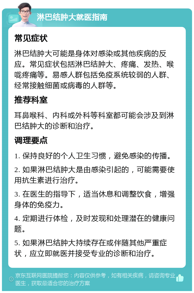 淋巴结肿大就医指南 常见症状 淋巴结肿大可能是身体对感染或其他疾病的反应。常见症状包括淋巴结肿大、疼痛、发热、喉咙疼痛等。易感人群包括免疫系统较弱的人群、经常接触细菌或病毒的人群等。 推荐科室 耳鼻喉科、内科或外科等科室都可能会涉及到淋巴结肿大的诊断和治疗。 调理要点 1. 保持良好的个人卫生习惯，避免感染的传播。 2. 如果淋巴结肿大是由感染引起的，可能需要使用抗生素进行治疗。 3. 在医生的指导下，适当休息和调整饮食，增强身体的免疫力。 4. 定期进行体检，及时发现和处理潜在的健康问题。 5. 如果淋巴结肿大持续存在或伴随其他严重症状，应立即就医并接受专业的诊断和治疗。