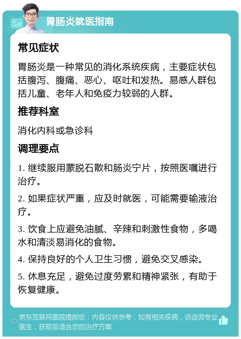 胃肠炎就医指南 常见症状 胃肠炎是一种常见的消化系统疾病，主要症状包括腹泻、腹痛、恶心、呕吐和发热。易感人群包括儿童、老年人和免疫力较弱的人群。 推荐科室 消化内科或急诊科 调理要点 1. 继续服用蒙脱石散和肠炎宁片，按照医嘱进行治疗。 2. 如果症状严重，应及时就医，可能需要输液治疗。 3. 饮食上应避免油腻、辛辣和刺激性食物，多喝水和清淡易消化的食物。 4. 保持良好的个人卫生习惯，避免交叉感染。 5. 休息充足，避免过度劳累和精神紧张，有助于恢复健康。