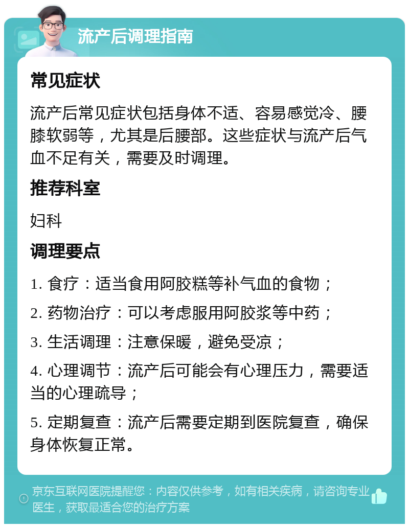 流产后调理指南 常见症状 流产后常见症状包括身体不适、容易感觉冷、腰膝软弱等，尤其是后腰部。这些症状与流产后气血不足有关，需要及时调理。 推荐科室 妇科 调理要点 1. 食疗：适当食用阿胶糕等补气血的食物； 2. 药物治疗：可以考虑服用阿胶浆等中药； 3. 生活调理：注意保暖，避免受凉； 4. 心理调节：流产后可能会有心理压力，需要适当的心理疏导； 5. 定期复查：流产后需要定期到医院复查，确保身体恢复正常。