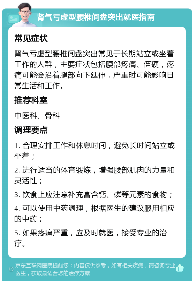 肾气亏虚型腰椎间盘突出就医指南 常见症状 肾气亏虚型腰椎间盘突出常见于长期站立或坐着工作的人群，主要症状包括腰部疼痛、僵硬，疼痛可能会沿着腿部向下延伸，严重时可能影响日常生活和工作。 推荐科室 中医科、骨科 调理要点 1. 合理安排工作和休息时间，避免长时间站立或坐着； 2. 进行适当的体育锻炼，增强腰部肌肉的力量和灵活性； 3. 饮食上应注意补充富含钙、磷等元素的食物； 4. 可以使用中药调理，根据医生的建议服用相应的中药； 5. 如果疼痛严重，应及时就医，接受专业的治疗。