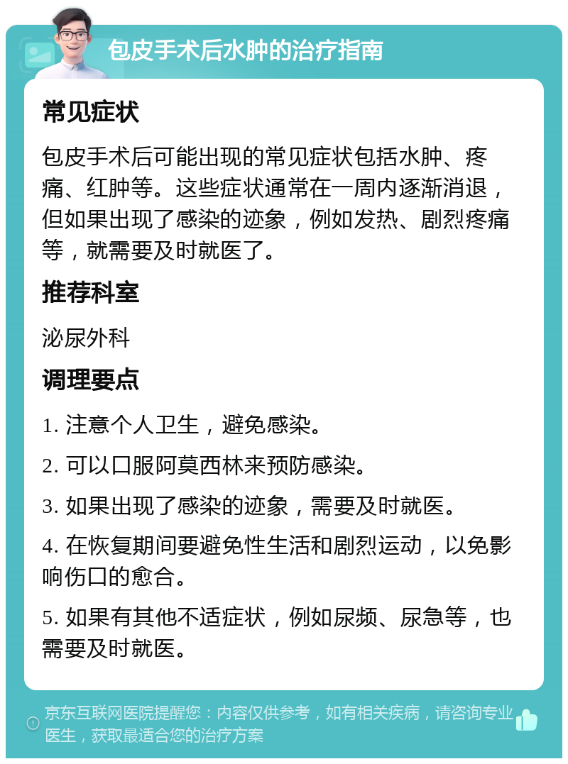 包皮手术后水肿的治疗指南 常见症状 包皮手术后可能出现的常见症状包括水肿、疼痛、红肿等。这些症状通常在一周内逐渐消退，但如果出现了感染的迹象，例如发热、剧烈疼痛等，就需要及时就医了。 推荐科室 泌尿外科 调理要点 1. 注意个人卫生，避免感染。 2. 可以口服阿莫西林来预防感染。 3. 如果出现了感染的迹象，需要及时就医。 4. 在恢复期间要避免性生活和剧烈运动，以免影响伤口的愈合。 5. 如果有其他不适症状，例如尿频、尿急等，也需要及时就医。