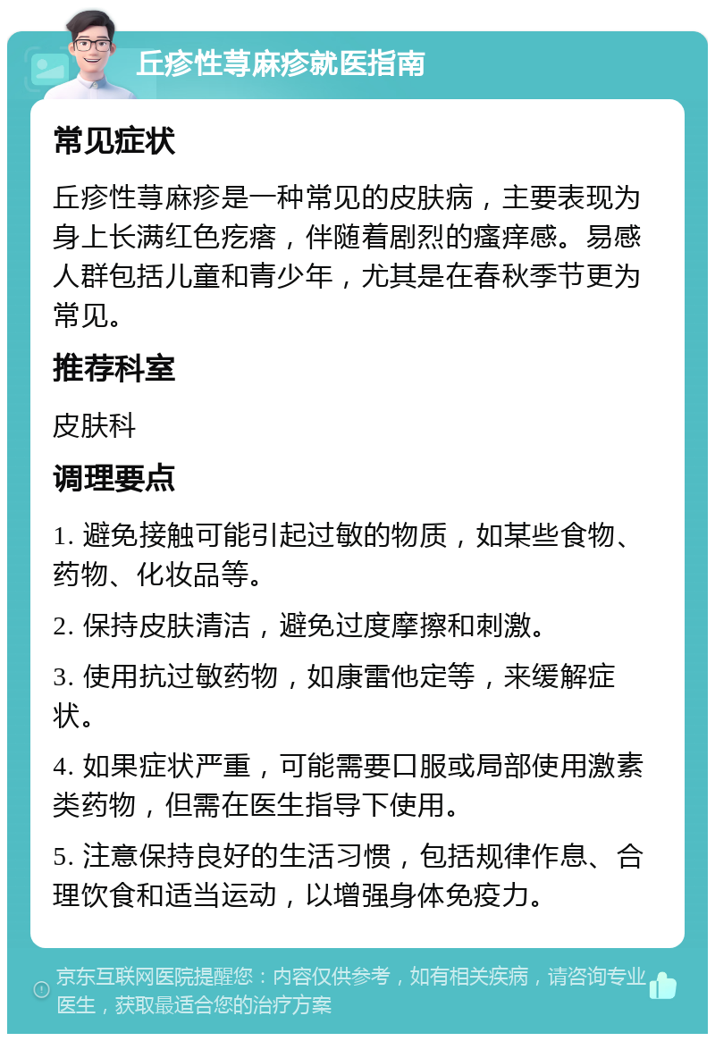 丘疹性荨麻疹就医指南 常见症状 丘疹性荨麻疹是一种常见的皮肤病，主要表现为身上长满红色疙瘩，伴随着剧烈的瘙痒感。易感人群包括儿童和青少年，尤其是在春秋季节更为常见。 推荐科室 皮肤科 调理要点 1. 避免接触可能引起过敏的物质，如某些食物、药物、化妆品等。 2. 保持皮肤清洁，避免过度摩擦和刺激。 3. 使用抗过敏药物，如康雷他定等，来缓解症状。 4. 如果症状严重，可能需要口服或局部使用激素类药物，但需在医生指导下使用。 5. 注意保持良好的生活习惯，包括规律作息、合理饮食和适当运动，以增强身体免疫力。