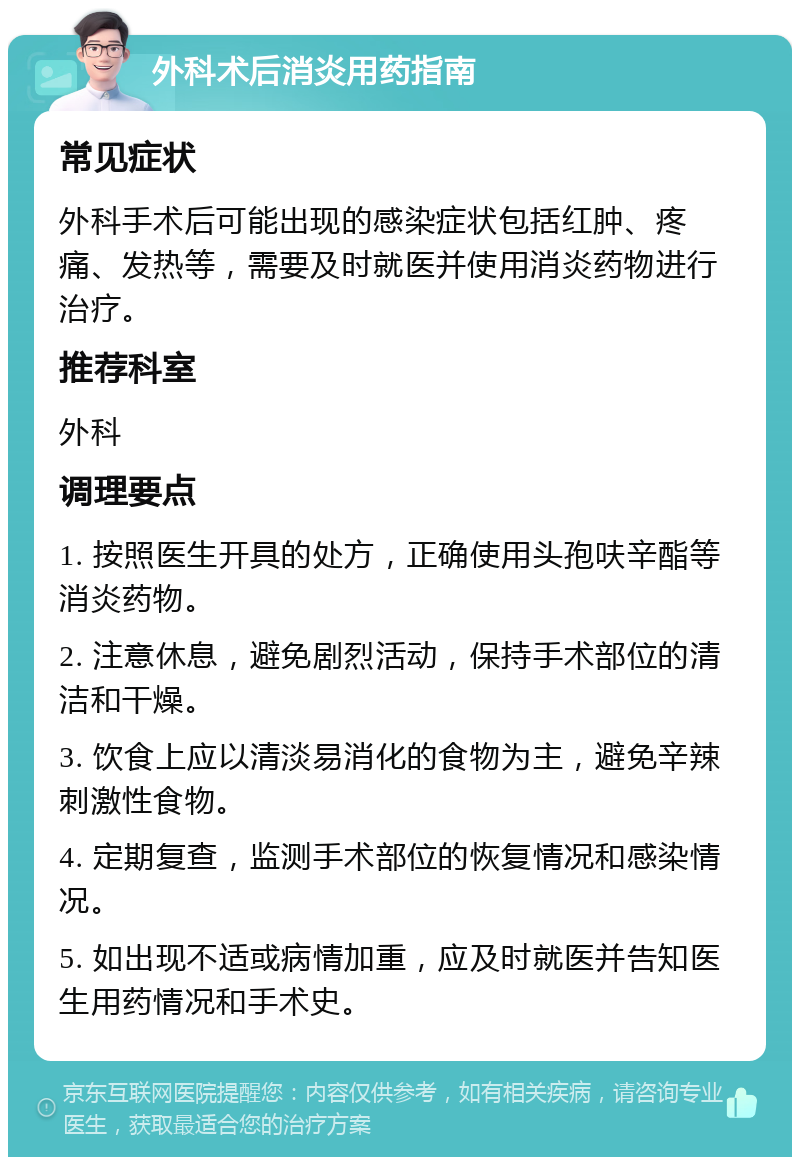 外科术后消炎用药指南 常见症状 外科手术后可能出现的感染症状包括红肿、疼痛、发热等，需要及时就医并使用消炎药物进行治疗。 推荐科室 外科 调理要点 1. 按照医生开具的处方，正确使用头孢呋辛酯等消炎药物。 2. 注意休息，避免剧烈活动，保持手术部位的清洁和干燥。 3. 饮食上应以清淡易消化的食物为主，避免辛辣刺激性食物。 4. 定期复查，监测手术部位的恢复情况和感染情况。 5. 如出现不适或病情加重，应及时就医并告知医生用药情况和手术史。