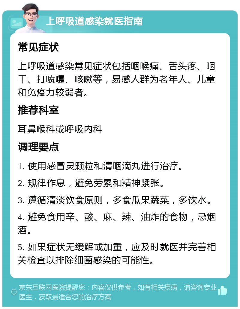 上呼吸道感染就医指南 常见症状 上呼吸道感染常见症状包括咽喉痛、舌头疼、咽干、打喷嚏、咳嗽等，易感人群为老年人、儿童和免疫力较弱者。 推荐科室 耳鼻喉科或呼吸内科 调理要点 1. 使用感冒灵颗粒和清咽滴丸进行治疗。 2. 规律作息，避免劳累和精神紧张。 3. 遵循清淡饮食原则，多食瓜果蔬菜，多饮水。 4. 避免食用辛、酸、麻、辣、油炸的食物，忌烟酒。 5. 如果症状无缓解或加重，应及时就医并完善相关检查以排除细菌感染的可能性。