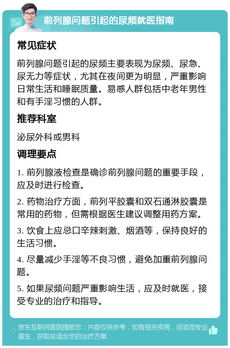 前列腺问题引起的尿频就医指南 常见症状 前列腺问题引起的尿频主要表现为尿频、尿急、尿无力等症状，尤其在夜间更为明显，严重影响日常生活和睡眠质量。易感人群包括中老年男性和有手淫习惯的人群。 推荐科室 泌尿外科或男科 调理要点 1. 前列腺液检查是确诊前列腺问题的重要手段，应及时进行检查。 2. 药物治疗方面，前列平胶囊和双石通淋胶囊是常用的药物，但需根据医生建议调整用药方案。 3. 饮食上应忌口辛辣刺激、烟酒等，保持良好的生活习惯。 4. 尽量减少手淫等不良习惯，避免加重前列腺问题。 5. 如果尿频问题严重影响生活，应及时就医，接受专业的治疗和指导。