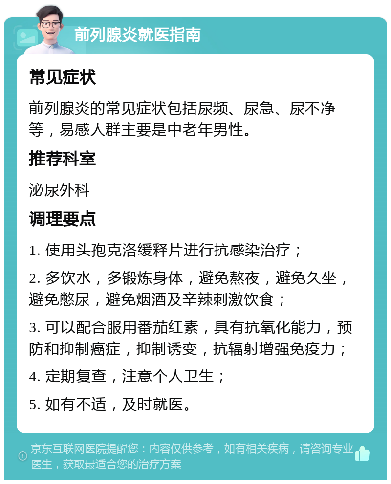 前列腺炎就医指南 常见症状 前列腺炎的常见症状包括尿频、尿急、尿不净等，易感人群主要是中老年男性。 推荐科室 泌尿外科 调理要点 1. 使用头孢克洛缓释片进行抗感染治疗； 2. 多饮水，多锻炼身体，避免熬夜，避免久坐，避免憋尿，避免烟酒及辛辣刺激饮食； 3. 可以配合服用番茄红素，具有抗氧化能力，预防和抑制癌症，抑制诱变，抗辐射增强免疫力； 4. 定期复查，注意个人卫生； 5. 如有不适，及时就医。