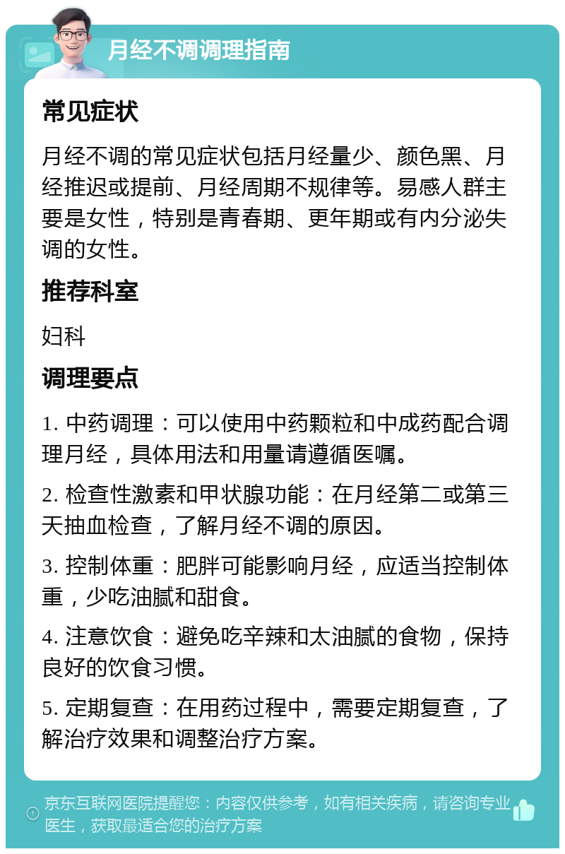 月经不调调理指南 常见症状 月经不调的常见症状包括月经量少、颜色黑、月经推迟或提前、月经周期不规律等。易感人群主要是女性，特别是青春期、更年期或有内分泌失调的女性。 推荐科室 妇科 调理要点 1. 中药调理：可以使用中药颗粒和中成药配合调理月经，具体用法和用量请遵循医嘱。 2. 检查性激素和甲状腺功能：在月经第二或第三天抽血检查，了解月经不调的原因。 3. 控制体重：肥胖可能影响月经，应适当控制体重，少吃油腻和甜食。 4. 注意饮食：避免吃辛辣和太油腻的食物，保持良好的饮食习惯。 5. 定期复查：在用药过程中，需要定期复查，了解治疗效果和调整治疗方案。