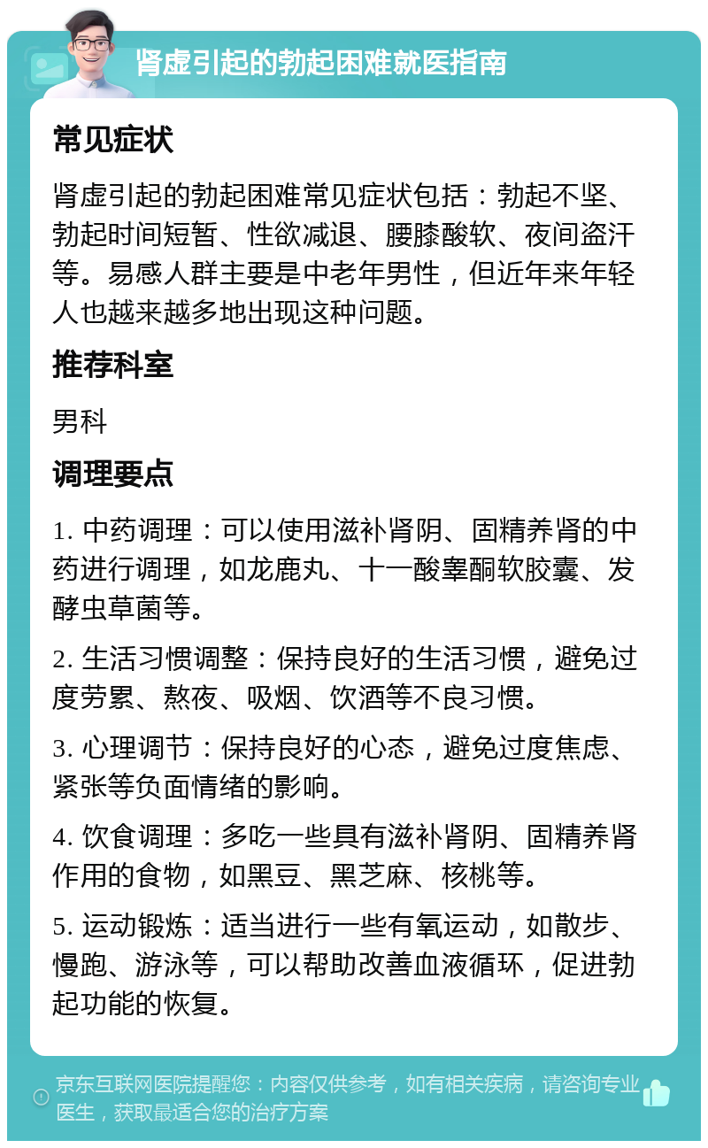 肾虚引起的勃起困难就医指南 常见症状 肾虚引起的勃起困难常见症状包括：勃起不坚、勃起时间短暂、性欲减退、腰膝酸软、夜间盗汗等。易感人群主要是中老年男性，但近年来年轻人也越来越多地出现这种问题。 推荐科室 男科 调理要点 1. 中药调理：可以使用滋补肾阴、固精养肾的中药进行调理，如龙鹿丸、十一酸睾酮软胶囊、发酵虫草菌等。 2. 生活习惯调整：保持良好的生活习惯，避免过度劳累、熬夜、吸烟、饮酒等不良习惯。 3. 心理调节：保持良好的心态，避免过度焦虑、紧张等负面情绪的影响。 4. 饮食调理：多吃一些具有滋补肾阴、固精养肾作用的食物，如黑豆、黑芝麻、核桃等。 5. 运动锻炼：适当进行一些有氧运动，如散步、慢跑、游泳等，可以帮助改善血液循环，促进勃起功能的恢复。