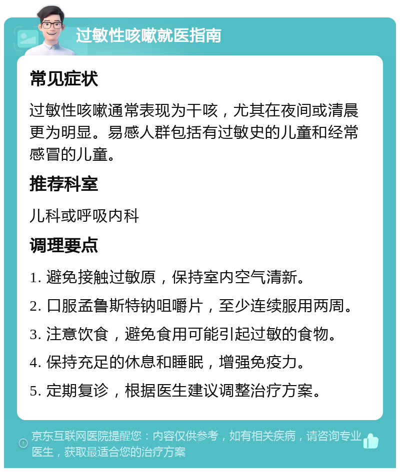 过敏性咳嗽就医指南 常见症状 过敏性咳嗽通常表现为干咳，尤其在夜间或清晨更为明显。易感人群包括有过敏史的儿童和经常感冒的儿童。 推荐科室 儿科或呼吸内科 调理要点 1. 避免接触过敏原，保持室内空气清新。 2. 口服孟鲁斯特钠咀嚼片，至少连续服用两周。 3. 注意饮食，避免食用可能引起过敏的食物。 4. 保持充足的休息和睡眠，增强免疫力。 5. 定期复诊，根据医生建议调整治疗方案。