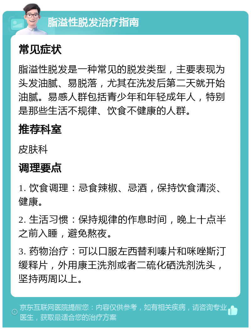 脂溢性脱发治疗指南 常见症状 脂溢性脱发是一种常见的脱发类型，主要表现为头发油腻、易脱落，尤其在洗发后第二天就开始油腻。易感人群包括青少年和年轻成年人，特别是那些生活不规律、饮食不健康的人群。 推荐科室 皮肤科 调理要点 1. 饮食调理：忌食辣椒、忌酒，保持饮食清淡、健康。 2. 生活习惯：保持规律的作息时间，晚上十点半之前入睡，避免熬夜。 3. 药物治疗：可以口服左西替利嗪片和咪唑斯汀缓释片，外用康王洗剂或者二硫化硒洗剂洗头，坚持两周以上。