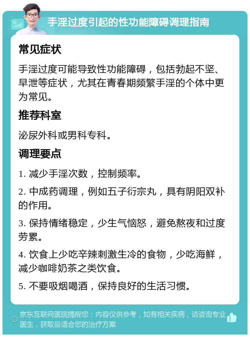 手淫过度引起的性功能障碍调理指南 常见症状 手淫过度可能导致性功能障碍，包括勃起不坚、早泄等症状，尤其在青春期频繁手淫的个体中更为常见。 推荐科室 泌尿外科或男科专科。 调理要点 1. 减少手淫次数，控制频率。 2. 中成药调理，例如五子衍宗丸，具有阴阳双补的作用。 3. 保持情绪稳定，少生气恼怒，避免熬夜和过度劳累。 4. 饮食上少吃辛辣刺激生冷的食物，少吃海鲜，减少咖啡奶茶之类饮食。 5. 不要吸烟喝酒，保持良好的生活习惯。