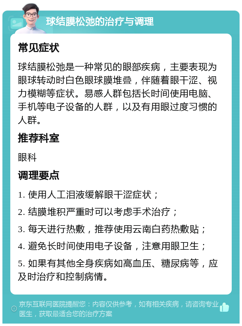 球结膜松弛的治疗与调理 常见症状 球结膜松弛是一种常见的眼部疾病，主要表现为眼球转动时白色眼球膜堆叠，伴随着眼干涩、视力模糊等症状。易感人群包括长时间使用电脑、手机等电子设备的人群，以及有用眼过度习惯的人群。 推荐科室 眼科 调理要点 1. 使用人工泪液缓解眼干涩症状； 2. 结膜堆积严重时可以考虑手术治疗； 3. 每天进行热敷，推荐使用云南白药热敷贴； 4. 避免长时间使用电子设备，注意用眼卫生； 5. 如果有其他全身疾病如高血压、糖尿病等，应及时治疗和控制病情。