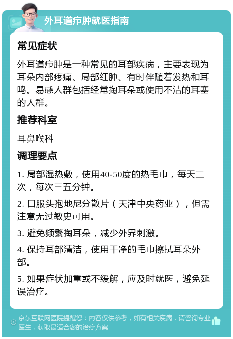 外耳道疖肿就医指南 常见症状 外耳道疖肿是一种常见的耳部疾病，主要表现为耳朵内部疼痛、局部红肿、有时伴随着发热和耳鸣。易感人群包括经常掏耳朵或使用不洁的耳塞的人群。 推荐科室 耳鼻喉科 调理要点 1. 局部湿热敷，使用40-50度的热毛巾，每天三次，每次三五分钟。 2. 口服头孢地尼分散片（天津中央药业），但需注意无过敏史可用。 3. 避免频繁掏耳朵，减少外界刺激。 4. 保持耳部清洁，使用干净的毛巾擦拭耳朵外部。 5. 如果症状加重或不缓解，应及时就医，避免延误治疗。