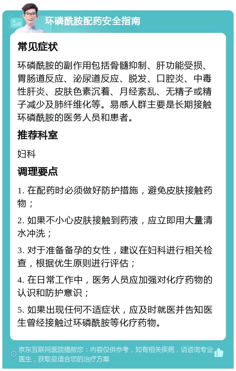 环磷酰胺配药安全指南 常见症状 环磷酰胺的副作用包括骨髓抑制、肝功能受损、胃肠道反应、泌尿道反应、脱发、口腔炎、中毒性肝炎、皮肤色素沉着、月经紊乱、无精子或精子减少及肺纤维化等。易感人群主要是长期接触环磷酰胺的医务人员和患者。 推荐科室 妇科 调理要点 1. 在配药时必须做好防护措施，避免皮肤接触药物； 2. 如果不小心皮肤接触到药液，应立即用大量清水冲洗； 3. 对于准备备孕的女性，建议在妇科进行相关检查，根据优生原则进行评估； 4. 在日常工作中，医务人员应加强对化疗药物的认识和防护意识； 5. 如果出现任何不适症状，应及时就医并告知医生曾经接触过环磷酰胺等化疗药物。