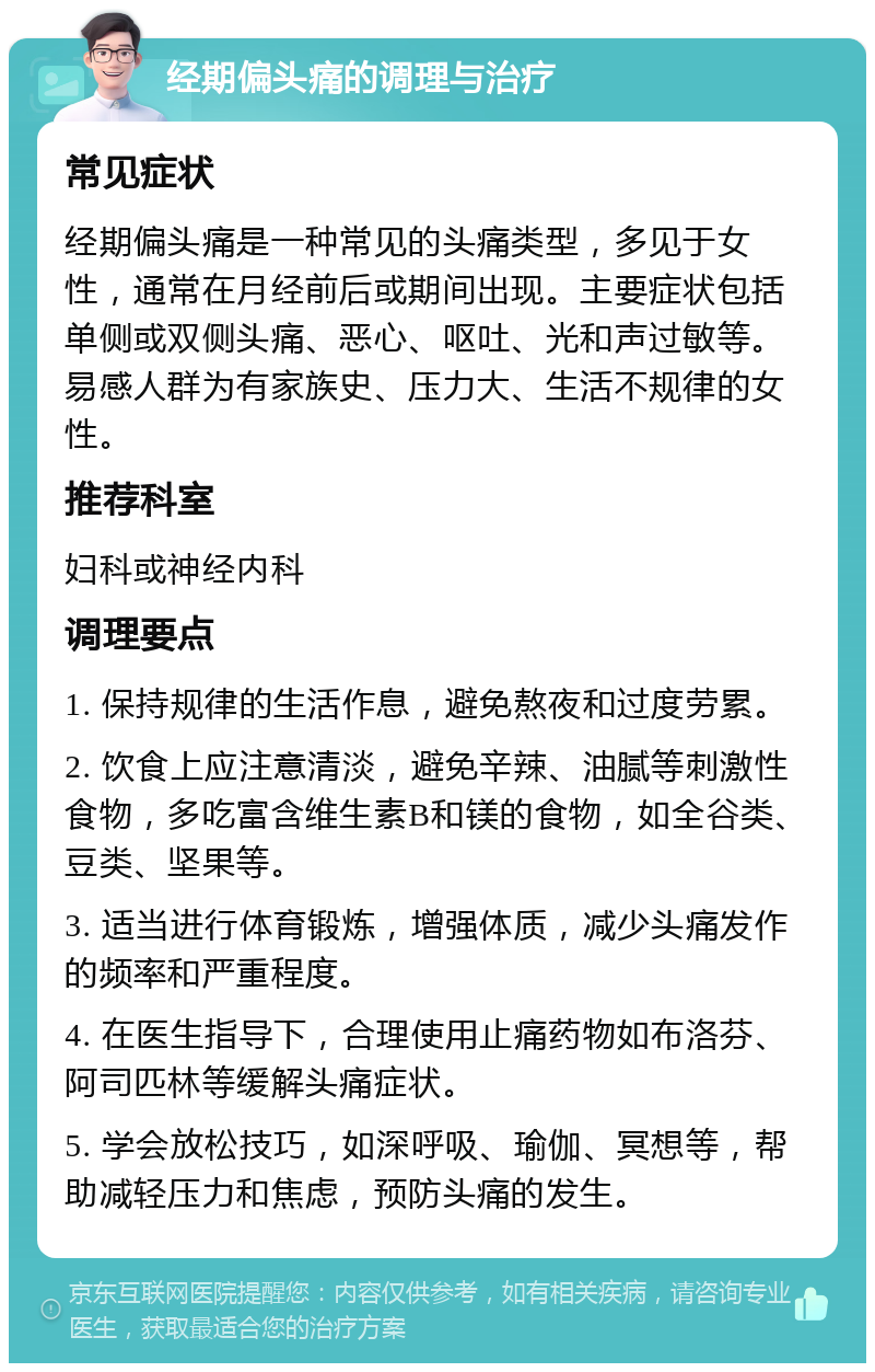 经期偏头痛的调理与治疗 常见症状 经期偏头痛是一种常见的头痛类型，多见于女性，通常在月经前后或期间出现。主要症状包括单侧或双侧头痛、恶心、呕吐、光和声过敏等。易感人群为有家族史、压力大、生活不规律的女性。 推荐科室 妇科或神经内科 调理要点 1. 保持规律的生活作息，避免熬夜和过度劳累。 2. 饮食上应注意清淡，避免辛辣、油腻等刺激性食物，多吃富含维生素B和镁的食物，如全谷类、豆类、坚果等。 3. 适当进行体育锻炼，增强体质，减少头痛发作的频率和严重程度。 4. 在医生指导下，合理使用止痛药物如布洛芬、阿司匹林等缓解头痛症状。 5. 学会放松技巧，如深呼吸、瑜伽、冥想等，帮助减轻压力和焦虑，预防头痛的发生。