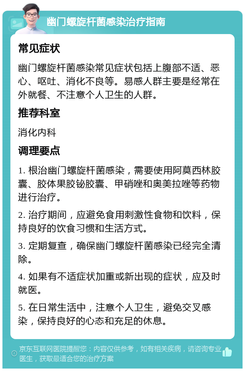 幽门螺旋杆菌感染治疗指南 常见症状 幽门螺旋杆菌感染常见症状包括上腹部不适、恶心、呕吐、消化不良等。易感人群主要是经常在外就餐、不注意个人卫生的人群。 推荐科室 消化内科 调理要点 1. 根治幽门螺旋杆菌感染，需要使用阿莫西林胶囊、胶体果胶铋胶囊、甲硝唑和奥美拉唑等药物进行治疗。 2. 治疗期间，应避免食用刺激性食物和饮料，保持良好的饮食习惯和生活方式。 3. 定期复查，确保幽门螺旋杆菌感染已经完全清除。 4. 如果有不适症状加重或新出现的症状，应及时就医。 5. 在日常生活中，注意个人卫生，避免交叉感染，保持良好的心态和充足的休息。