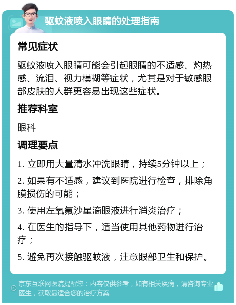 驱蚊液喷入眼睛的处理指南 常见症状 驱蚊液喷入眼睛可能会引起眼睛的不适感、灼热感、流泪、视力模糊等症状，尤其是对于敏感眼部皮肤的人群更容易出现这些症状。 推荐科室 眼科 调理要点 1. 立即用大量清水冲洗眼睛，持续5分钟以上； 2. 如果有不适感，建议到医院进行检查，排除角膜损伤的可能； 3. 使用左氧氟沙星滴眼液进行消炎治疗； 4. 在医生的指导下，适当使用其他药物进行治疗； 5. 避免再次接触驱蚊液，注意眼部卫生和保护。