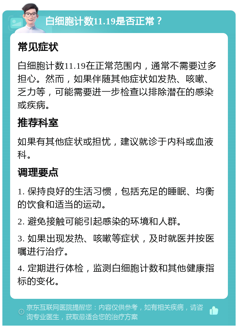 白细胞计数11.19是否正常？ 常见症状 白细胞计数11.19在正常范围内，通常不需要过多担心。然而，如果伴随其他症状如发热、咳嗽、乏力等，可能需要进一步检查以排除潜在的感染或疾病。 推荐科室 如果有其他症状或担忧，建议就诊于内科或血液科。 调理要点 1. 保持良好的生活习惯，包括充足的睡眠、均衡的饮食和适当的运动。 2. 避免接触可能引起感染的环境和人群。 3. 如果出现发热、咳嗽等症状，及时就医并按医嘱进行治疗。 4. 定期进行体检，监测白细胞计数和其他健康指标的变化。