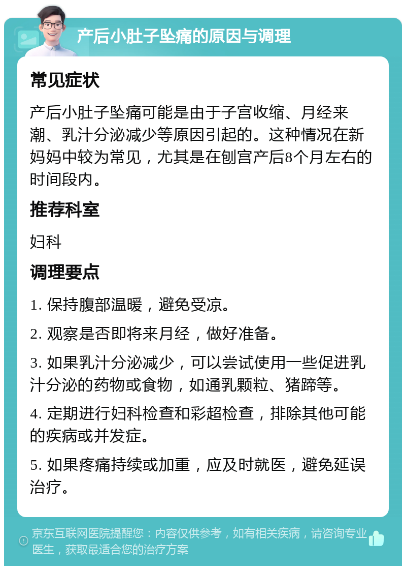 产后小肚子坠痛的原因与调理 常见症状 产后小肚子坠痛可能是由于子宫收缩、月经来潮、乳汁分泌减少等原因引起的。这种情况在新妈妈中较为常见，尤其是在刨宫产后8个月左右的时间段内。 推荐科室 妇科 调理要点 1. 保持腹部温暖，避免受凉。 2. 观察是否即将来月经，做好准备。 3. 如果乳汁分泌减少，可以尝试使用一些促进乳汁分泌的药物或食物，如通乳颗粒、猪蹄等。 4. 定期进行妇科检查和彩超检查，排除其他可能的疾病或并发症。 5. 如果疼痛持续或加重，应及时就医，避免延误治疗。