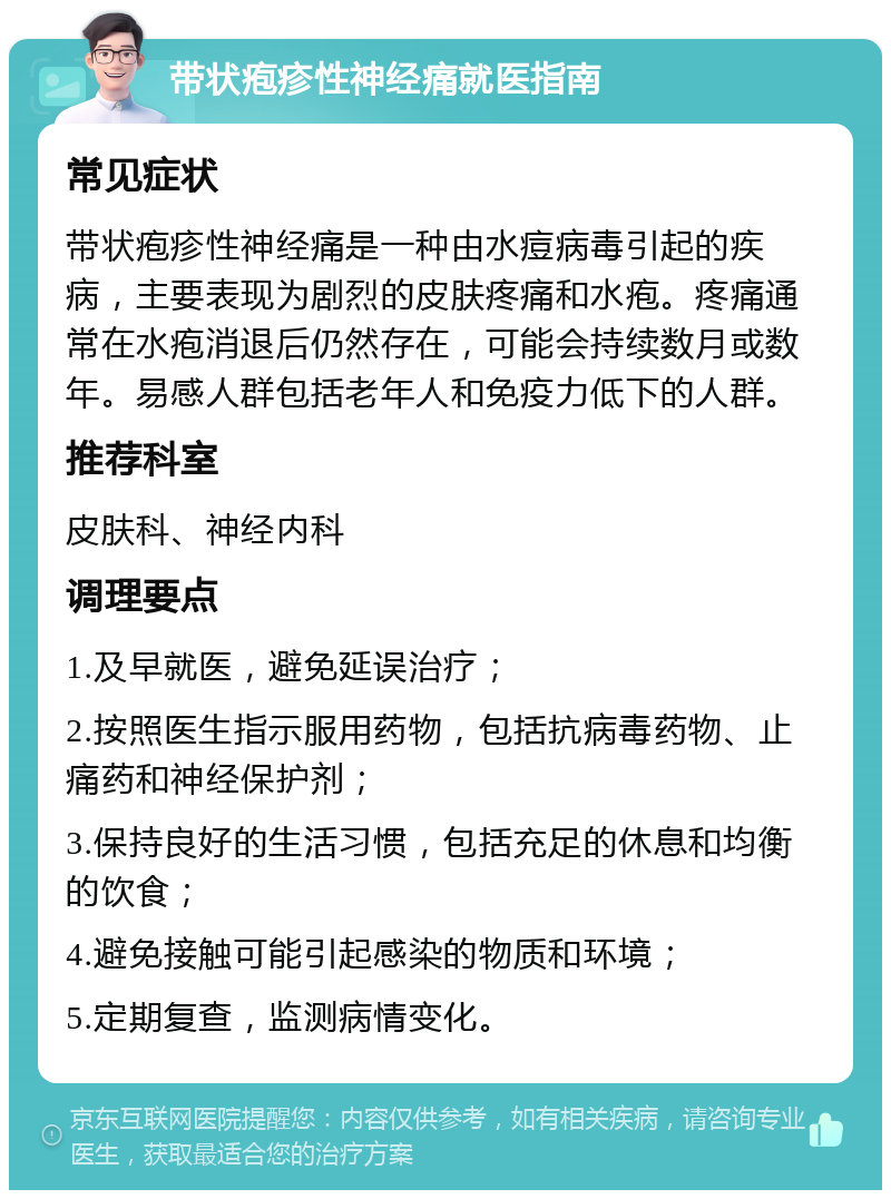 带状疱疹性神经痛就医指南 常见症状 带状疱疹性神经痛是一种由水痘病毒引起的疾病，主要表现为剧烈的皮肤疼痛和水疱。疼痛通常在水疱消退后仍然存在，可能会持续数月或数年。易感人群包括老年人和免疫力低下的人群。 推荐科室 皮肤科、神经内科 调理要点 1.及早就医，避免延误治疗； 2.按照医生指示服用药物，包括抗病毒药物、止痛药和神经保护剂； 3.保持良好的生活习惯，包括充足的休息和均衡的饮食； 4.避免接触可能引起感染的物质和环境； 5.定期复查，监测病情变化。