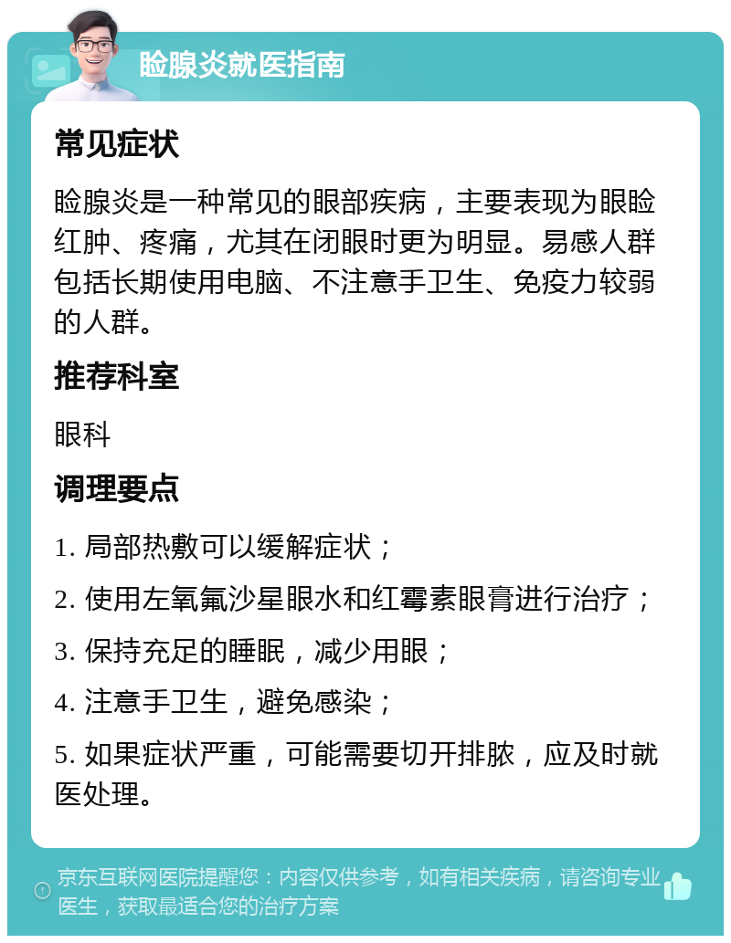 睑腺炎就医指南 常见症状 睑腺炎是一种常见的眼部疾病，主要表现为眼睑红肿、疼痛，尤其在闭眼时更为明显。易感人群包括长期使用电脑、不注意手卫生、免疫力较弱的人群。 推荐科室 眼科 调理要点 1. 局部热敷可以缓解症状； 2. 使用左氧氟沙星眼水和红霉素眼膏进行治疗； 3. 保持充足的睡眠，减少用眼； 4. 注意手卫生，避免感染； 5. 如果症状严重，可能需要切开排脓，应及时就医处理。