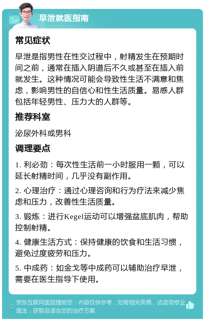 早泄就医指南 常见症状 早泄是指男性在性交过程中，射精发生在预期时间之前，通常在插入阴道后不久或甚至在插入前就发生。这种情况可能会导致性生活不满意和焦虑，影响男性的自信心和性生活质量。易感人群包括年轻男性、压力大的人群等。 推荐科室 泌尿外科或男科 调理要点 1. 利必劲：每次性生活前一小时服用一颗，可以延长射精时间，几乎没有副作用。 2. 心理治疗：通过心理咨询和行为疗法来减少焦虑和压力，改善性生活质量。 3. 锻炼：进行Kegel运动可以增强盆底肌肉，帮助控制射精。 4. 健康生活方式：保持健康的饮食和生活习惯，避免过度疲劳和压力。 5. 中成药：如金戈等中成药可以辅助治疗早泄，需要在医生指导下使用。