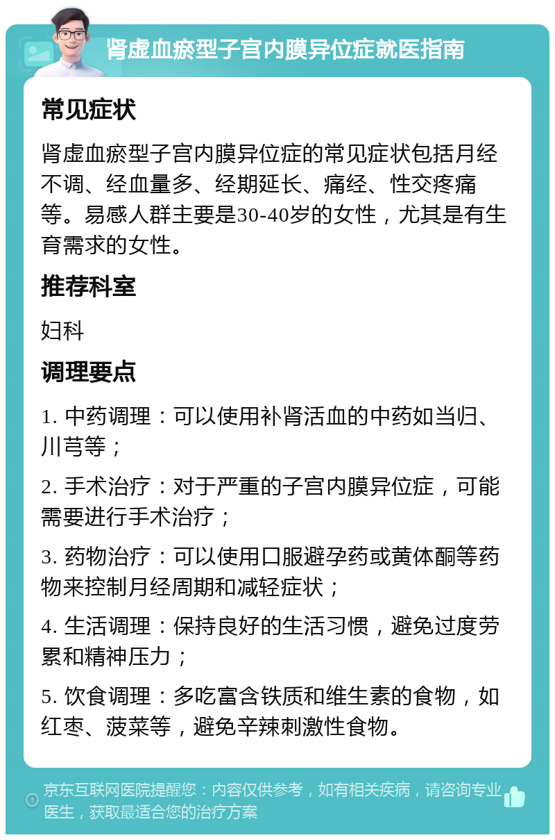 肾虚血瘀型子宫内膜异位症就医指南 常见症状 肾虚血瘀型子宫内膜异位症的常见症状包括月经不调、经血量多、经期延长、痛经、性交疼痛等。易感人群主要是30-40岁的女性，尤其是有生育需求的女性。 推荐科室 妇科 调理要点 1. 中药调理：可以使用补肾活血的中药如当归、川芎等； 2. 手术治疗：对于严重的子宫内膜异位症，可能需要进行手术治疗； 3. 药物治疗：可以使用口服避孕药或黄体酮等药物来控制月经周期和减轻症状； 4. 生活调理：保持良好的生活习惯，避免过度劳累和精神压力； 5. 饮食调理：多吃富含铁质和维生素的食物，如红枣、菠菜等，避免辛辣刺激性食物。