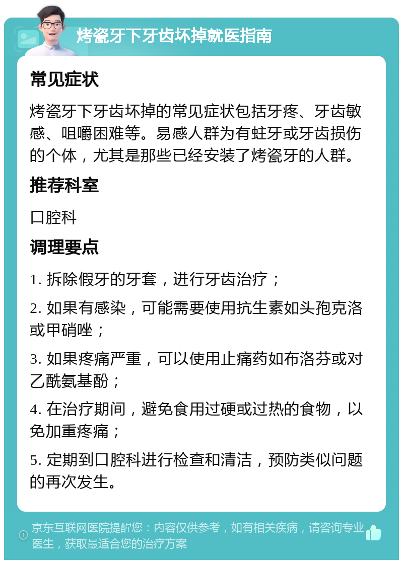 烤瓷牙下牙齿坏掉就医指南 常见症状 烤瓷牙下牙齿坏掉的常见症状包括牙疼、牙齿敏感、咀嚼困难等。易感人群为有蛀牙或牙齿损伤的个体，尤其是那些已经安装了烤瓷牙的人群。 推荐科室 口腔科 调理要点 1. 拆除假牙的牙套，进行牙齿治疗； 2. 如果有感染，可能需要使用抗生素如头孢克洛或甲硝唑； 3. 如果疼痛严重，可以使用止痛药如布洛芬或对乙酰氨基酚； 4. 在治疗期间，避免食用过硬或过热的食物，以免加重疼痛； 5. 定期到口腔科进行检查和清洁，预防类似问题的再次发生。