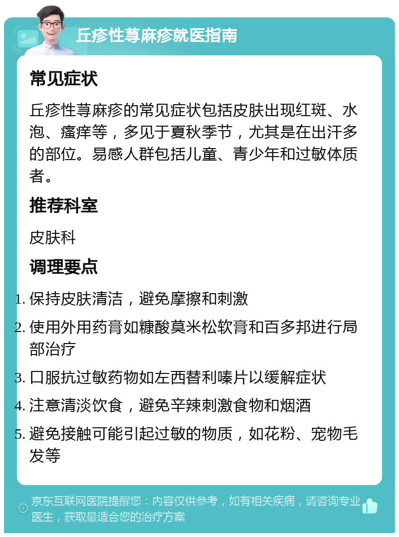 丘疹性荨麻疹就医指南 常见症状 丘疹性荨麻疹的常见症状包括皮肤出现红斑、水泡、瘙痒等，多见于夏秋季节，尤其是在出汗多的部位。易感人群包括儿童、青少年和过敏体质者。 推荐科室 皮肤科 调理要点 保持皮肤清洁，避免摩擦和刺激 使用外用药膏如糠酸莫米松软膏和百多邦进行局部治疗 口服抗过敏药物如左西替利嗪片以缓解症状 注意清淡饮食，避免辛辣刺激食物和烟酒 避免接触可能引起过敏的物质，如花粉、宠物毛发等