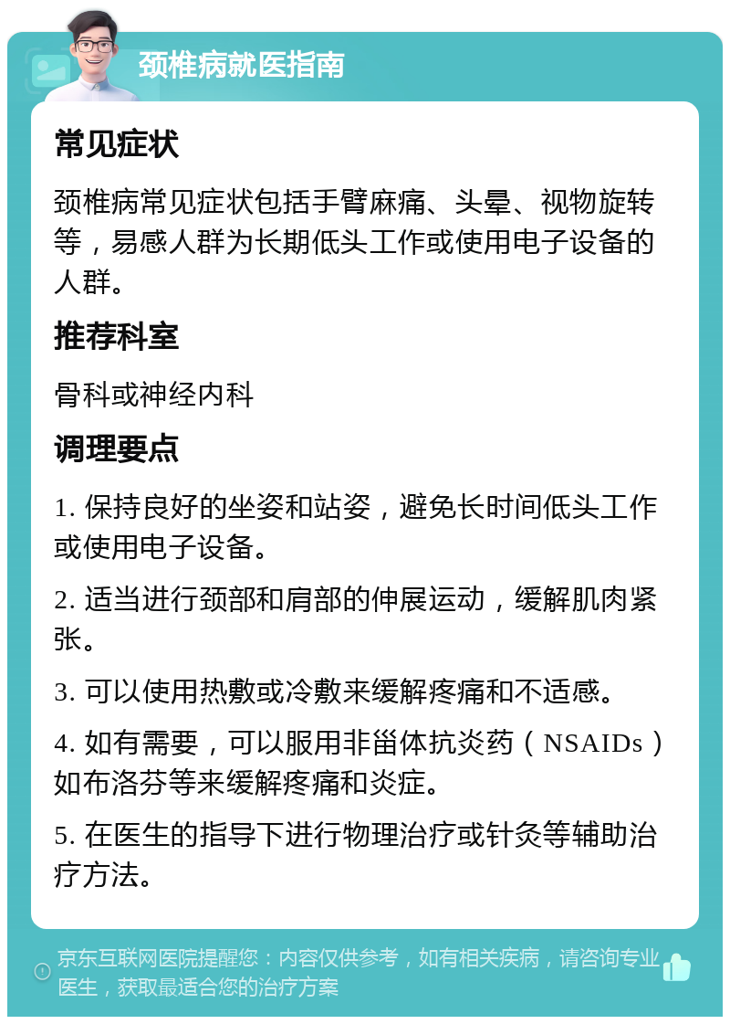 颈椎病就医指南 常见症状 颈椎病常见症状包括手臂麻痛、头晕、视物旋转等，易感人群为长期低头工作或使用电子设备的人群。 推荐科室 骨科或神经内科 调理要点 1. 保持良好的坐姿和站姿，避免长时间低头工作或使用电子设备。 2. 适当进行颈部和肩部的伸展运动，缓解肌肉紧张。 3. 可以使用热敷或冷敷来缓解疼痛和不适感。 4. 如有需要，可以服用非甾体抗炎药（NSAIDs）如布洛芬等来缓解疼痛和炎症。 5. 在医生的指导下进行物理治疗或针灸等辅助治疗方法。