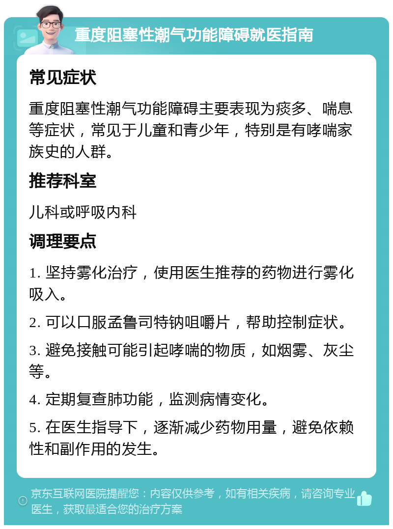 重度阻塞性潮气功能障碍就医指南 常见症状 重度阻塞性潮气功能障碍主要表现为痰多、喘息等症状，常见于儿童和青少年，特别是有哮喘家族史的人群。 推荐科室 儿科或呼吸内科 调理要点 1. 坚持雾化治疗，使用医生推荐的药物进行雾化吸入。 2. 可以口服孟鲁司特钠咀嚼片，帮助控制症状。 3. 避免接触可能引起哮喘的物质，如烟雾、灰尘等。 4. 定期复查肺功能，监测病情变化。 5. 在医生指导下，逐渐减少药物用量，避免依赖性和副作用的发生。