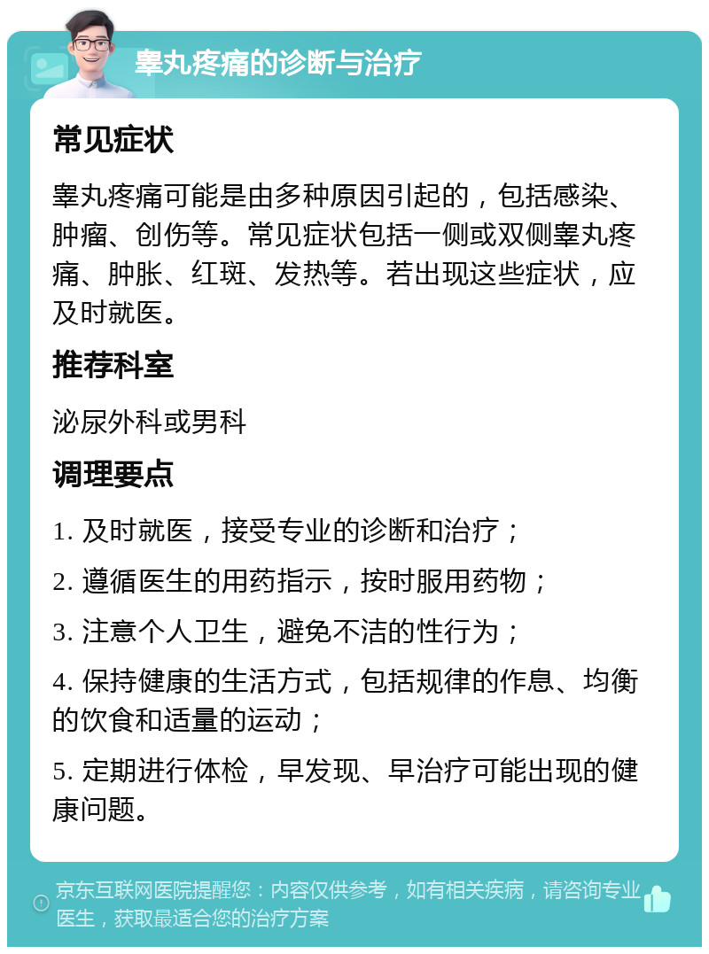 睾丸疼痛的诊断与治疗 常见症状 睾丸疼痛可能是由多种原因引起的，包括感染、肿瘤、创伤等。常见症状包括一侧或双侧睾丸疼痛、肿胀、红斑、发热等。若出现这些症状，应及时就医。 推荐科室 泌尿外科或男科 调理要点 1. 及时就医，接受专业的诊断和治疗； 2. 遵循医生的用药指示，按时服用药物； 3. 注意个人卫生，避免不洁的性行为； 4. 保持健康的生活方式，包括规律的作息、均衡的饮食和适量的运动； 5. 定期进行体检，早发现、早治疗可能出现的健康问题。