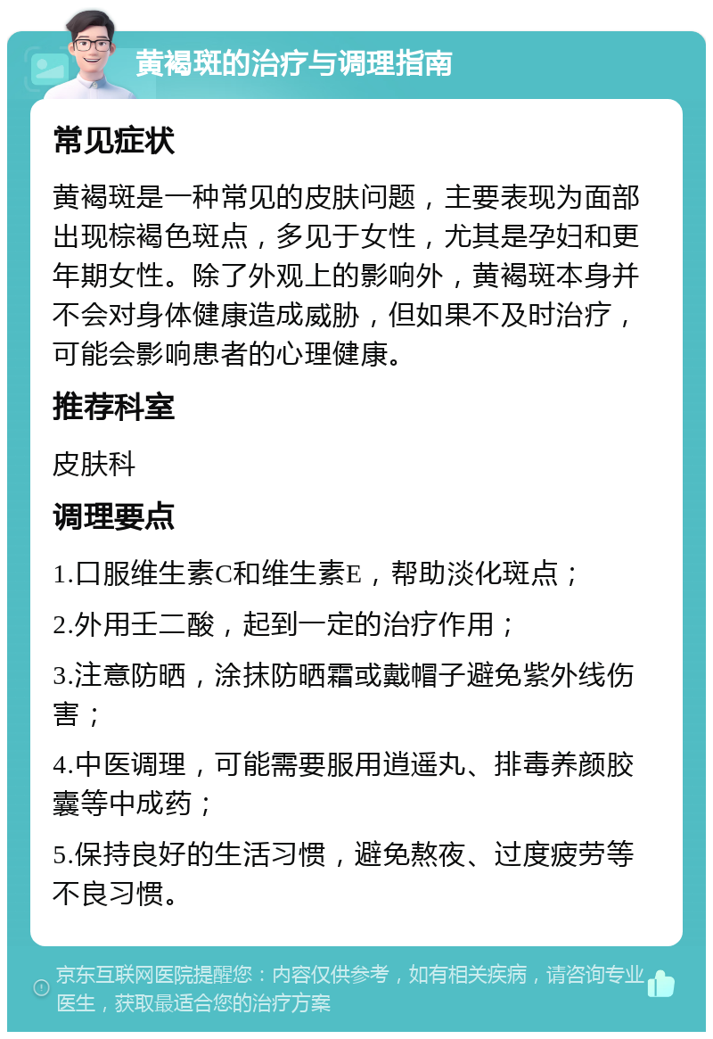 黄褐斑的治疗与调理指南 常见症状 黄褐斑是一种常见的皮肤问题，主要表现为面部出现棕褐色斑点，多见于女性，尤其是孕妇和更年期女性。除了外观上的影响外，黄褐斑本身并不会对身体健康造成威胁，但如果不及时治疗，可能会影响患者的心理健康。 推荐科室 皮肤科 调理要点 1.口服维生素C和维生素E，帮助淡化斑点； 2.外用壬二酸，起到一定的治疗作用； 3.注意防晒，涂抹防晒霜或戴帽子避免紫外线伤害； 4.中医调理，可能需要服用逍遥丸、排毒养颜胶囊等中成药； 5.保持良好的生活习惯，避免熬夜、过度疲劳等不良习惯。