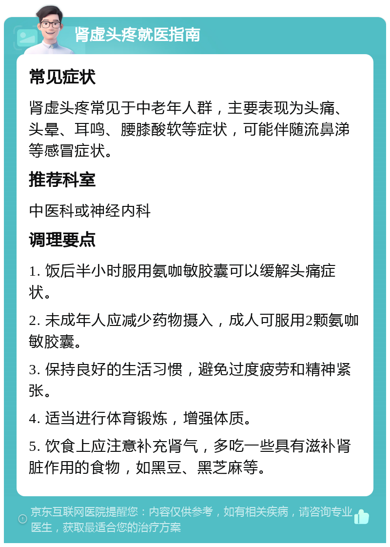 肾虚头疼就医指南 常见症状 肾虚头疼常见于中老年人群，主要表现为头痛、头晕、耳鸣、腰膝酸软等症状，可能伴随流鼻涕等感冒症状。 推荐科室 中医科或神经内科 调理要点 1. 饭后半小时服用氨咖敏胶囊可以缓解头痛症状。 2. 未成年人应减少药物摄入，成人可服用2颗氨咖敏胶囊。 3. 保持良好的生活习惯，避免过度疲劳和精神紧张。 4. 适当进行体育锻炼，增强体质。 5. 饮食上应注意补充肾气，多吃一些具有滋补肾脏作用的食物，如黑豆、黑芝麻等。