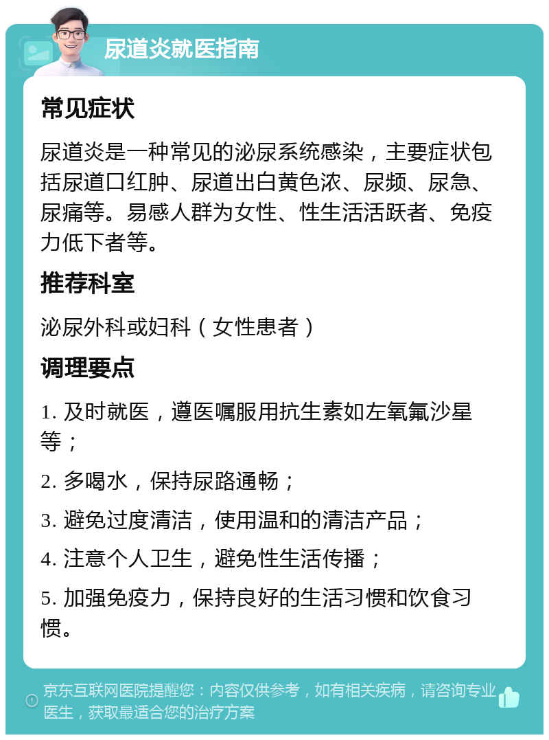 尿道炎就医指南 常见症状 尿道炎是一种常见的泌尿系统感染，主要症状包括尿道口红肿、尿道出白黄色浓、尿频、尿急、尿痛等。易感人群为女性、性生活活跃者、免疫力低下者等。 推荐科室 泌尿外科或妇科（女性患者） 调理要点 1. 及时就医，遵医嘱服用抗生素如左氧氟沙星等； 2. 多喝水，保持尿路通畅； 3. 避免过度清洁，使用温和的清洁产品； 4. 注意个人卫生，避免性生活传播； 5. 加强免疫力，保持良好的生活习惯和饮食习惯。